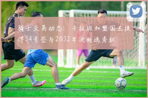 骑士交易动态：卡拉班加盟国王换得34号签与2032年次轮选秀权