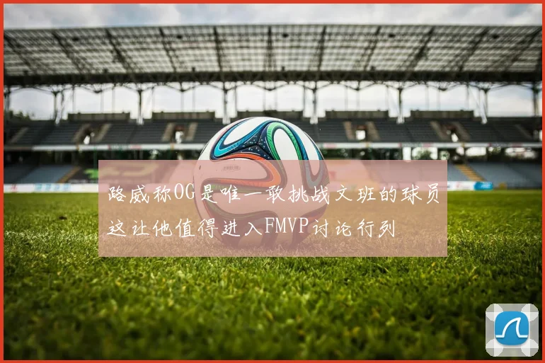 路威称OG是唯一敢挑战文班的球员这让他值得进入FMVP讨论行列
