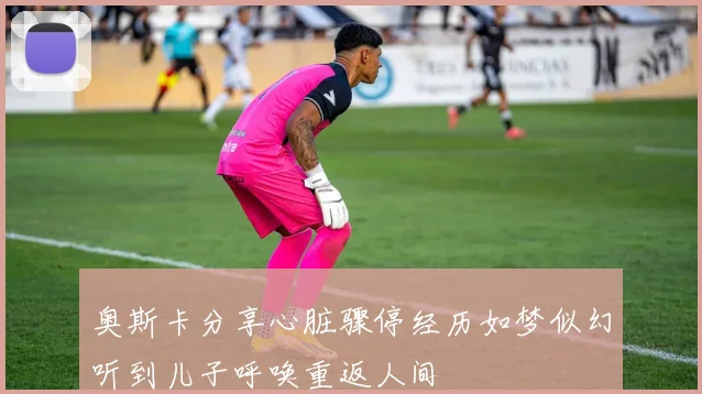 奥斯卡分享心脏骤停经历如梦似幻听到儿子呼唤重返人间