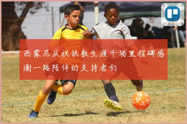 西蒙尼庆祝执教生涯千场里程碑感谢一路陪伴的支持者们