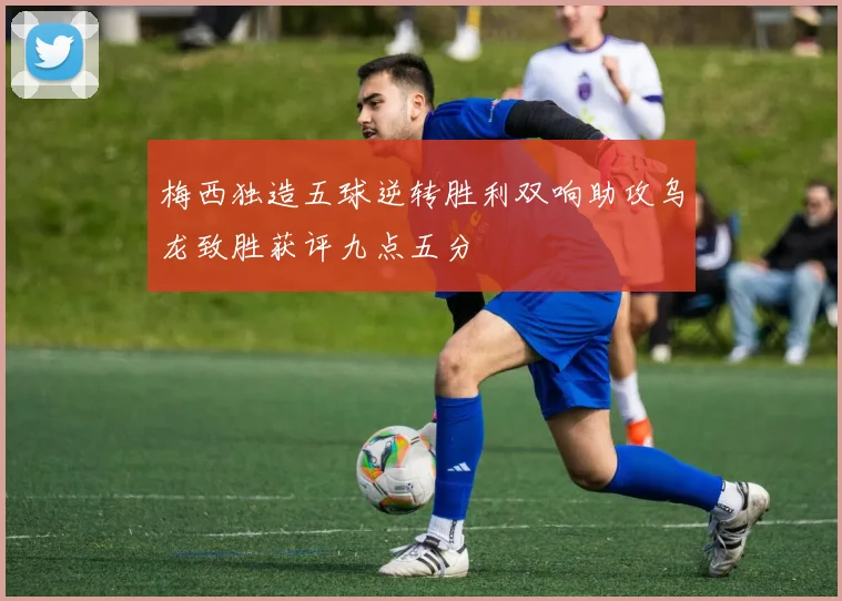 梅西独造五球逆转胜利双响助攻乌龙致胜获评九点五分