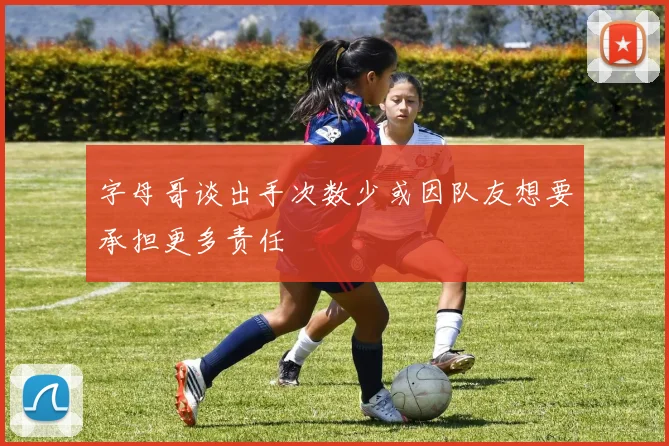 字母哥谈出手次数少或因队友想要承担更多责任