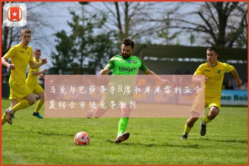 马竞与巴萨争夺B席和库库雷利亚今夏转会市场竞争激烈