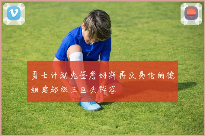 勇士计划先签詹姆斯再交易伦纳德组建超级三巨头阵容