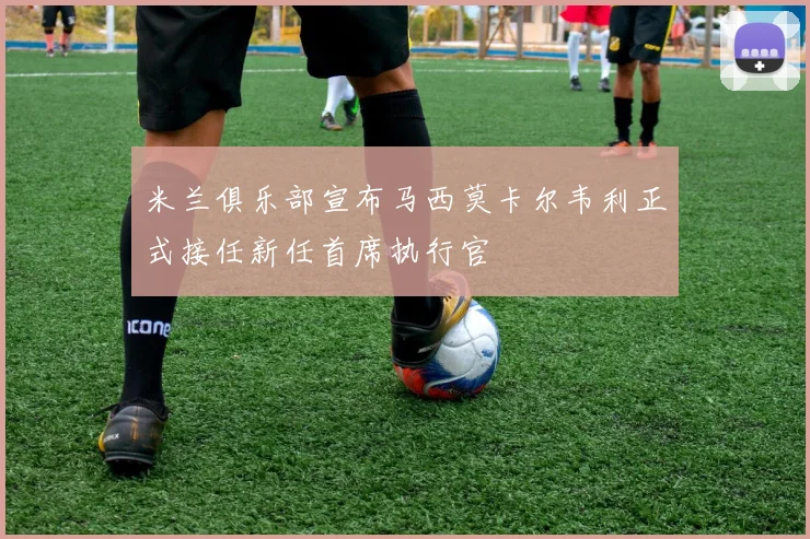 米兰俱乐部宣布马西莫卡尔韦利正式接任新任首席执行官