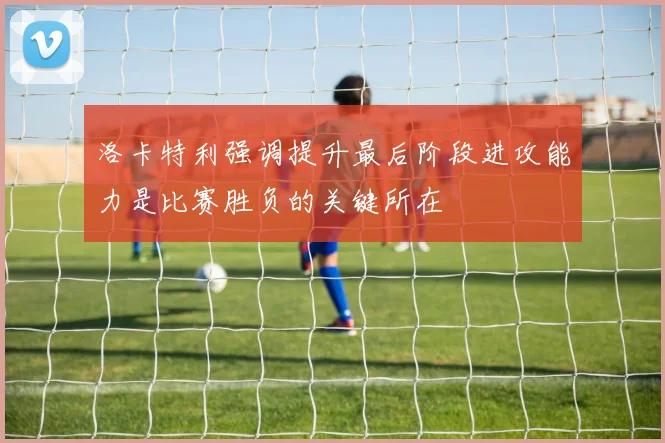 洛卡特利强调提升最后阶段进攻能力是比赛胜负的关键所在