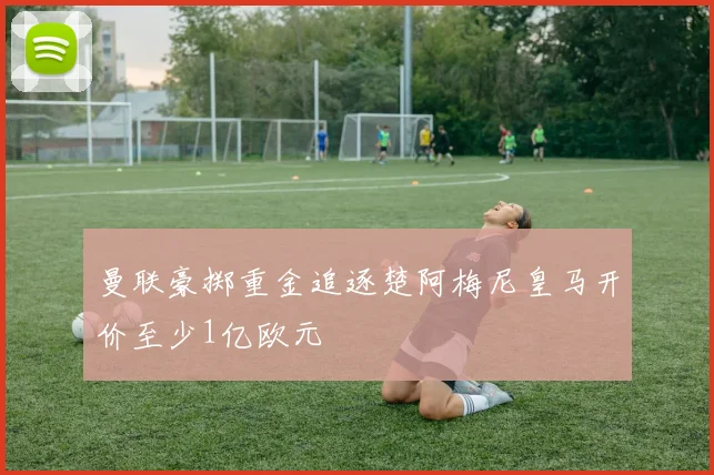 曼联豪掷重金追逐楚阿梅尼皇马开价至少1亿欧元