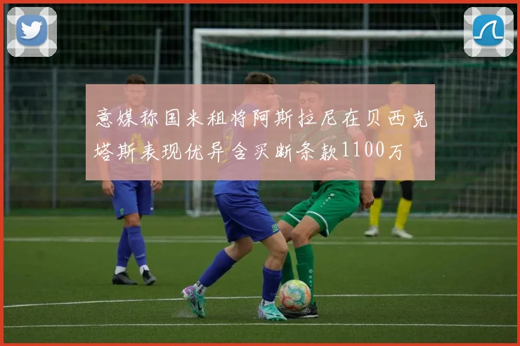意媒称国米租将阿斯拉尼在贝西克塔斯表现优异含买断条款1100万