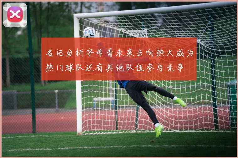 名记分析字母哥未来去向热火成为热门球队还有其他队伍参与竞争