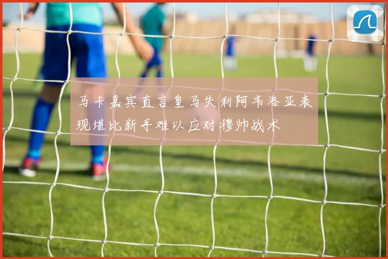 马卡嘉宾直言皇马失利阿韦洛亚表现堪比新手难以应对穆帅战术