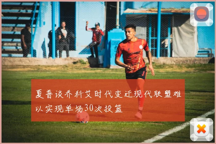 夏普谈乔科艾时代变迁现代联盟难以实现单场30次投篮