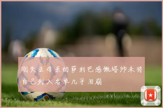 刚失去母亲的萨利巴感慨塔帅未将自己列入名单几乎泪崩
