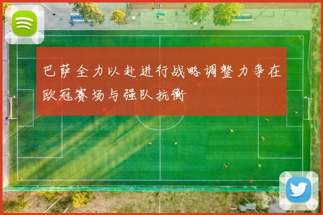 巴萨全力以赴进行战略调整力争在欧冠赛场与强队抗衡