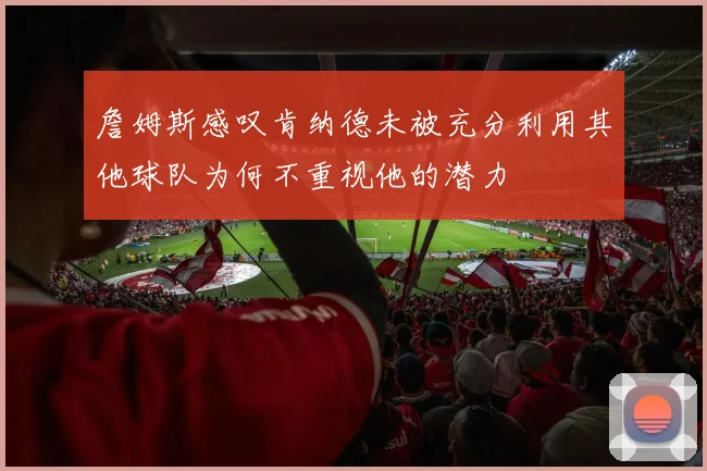 詹姆斯感叹肯纳德未被充分利用其他球队为何不重视他的潜力