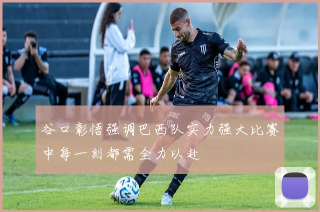 谷口彰悟强调巴西队实力强大比赛中每一刻都需全力以赴