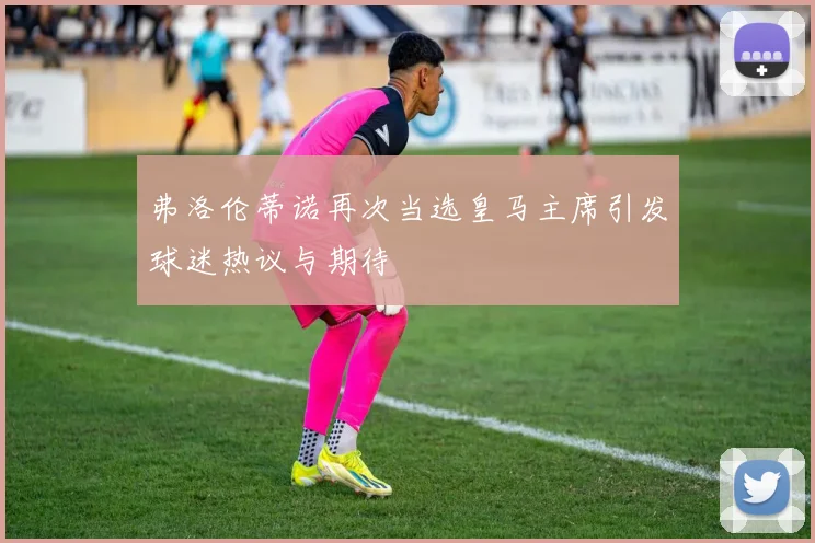 弗洛伦蒂诺再次当选皇马主席引发球迷热议与期待