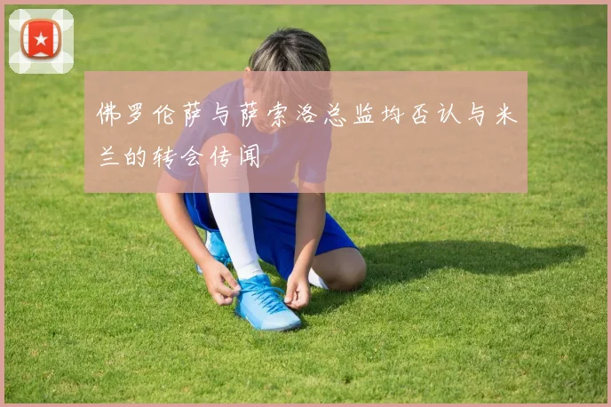 佛罗伦萨与萨索洛总监均否认与米兰的转会传闻