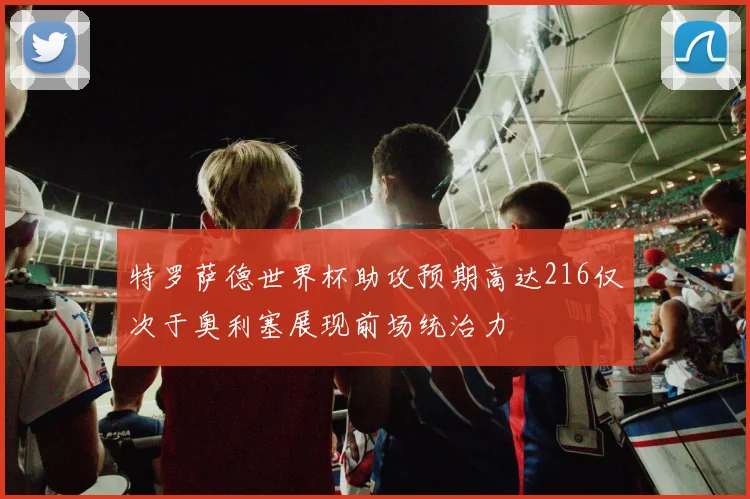 特罗萨德世界杯助攻预期高达216仅次于奥利塞展现前场统治力