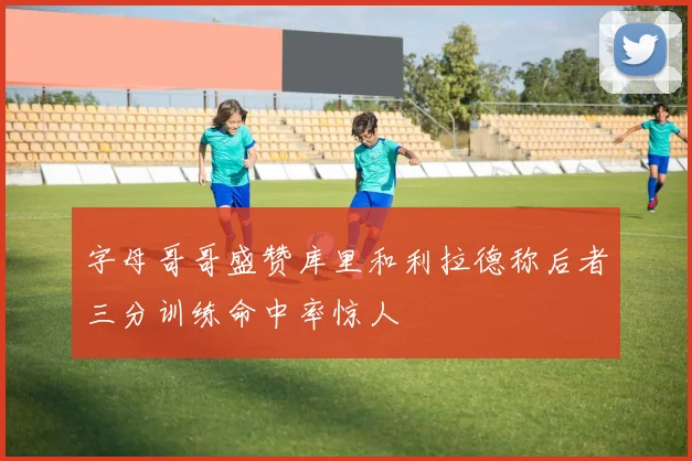 字母哥哥盛赞库里和利拉德称后者三分训练命中率惊人