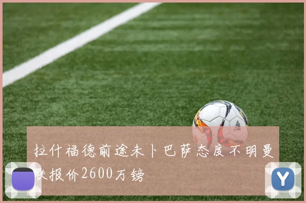 拉什福德前途未卜巴萨态度不明曼联报价2600万镑