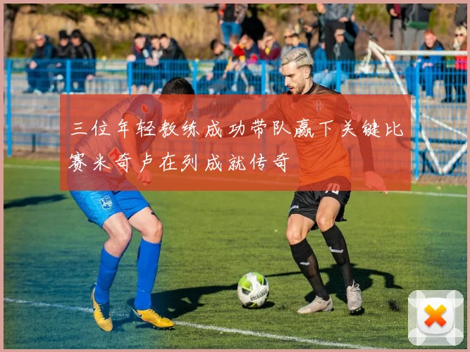 三位年轻教练成功带队赢下关键比赛米奇卢在列成就传奇